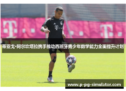 蒂亚戈·阿尔坎塔拉携手推动西班牙青少年数学能力全面提升计划