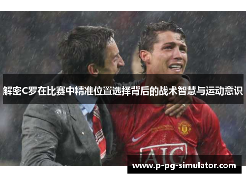 解密C罗在比赛中精准位置选择背后的战术智慧与运动意识