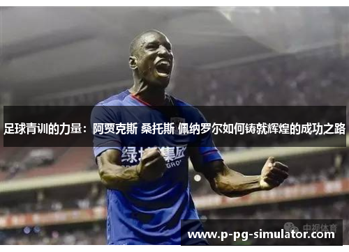 足球青训的力量：阿贾克斯 桑托斯 佩纳罗尔如何铸就辉煌的成功之路