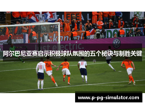 阿尔巴尼亚赛启示积极球队氛围的五个秘诀与制胜关键