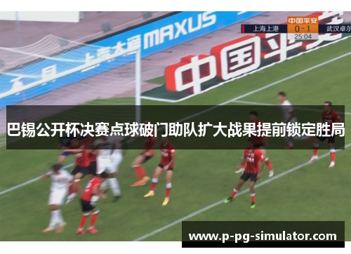 巴锡公开杯决赛点球破门助队扩大战果提前锁定胜局