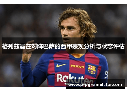 格列兹曼在对阵巴萨的西甲表现分析与状态评估